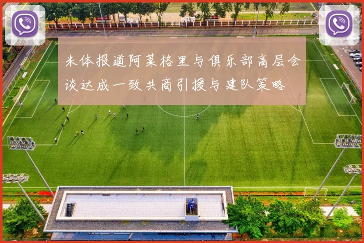 米体报道阿莱格里与俱乐部高层会谈达成一致共商引援与建队策略