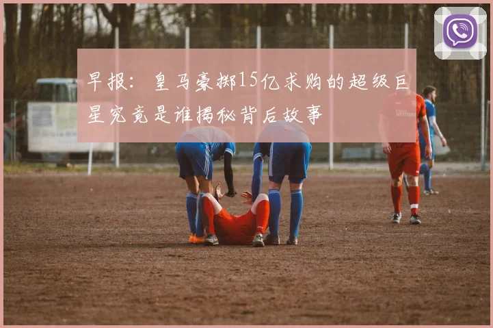 早报：皇马豪掷15亿求购的超级巨星究竟是谁揭秘背后故事