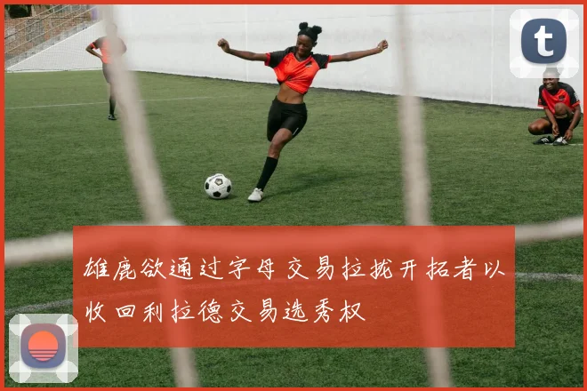 雄鹿欲通过字母交易拉拢开拓者以收回利拉德交易选秀权