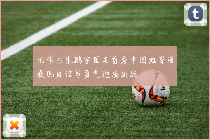 毛伟杰朱鹏宇国足首秀李国旭寄语展现自信与勇气迎接挑战
