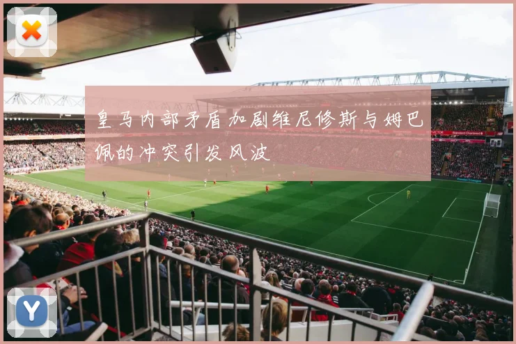 皇马内部矛盾加剧维尼修斯与姆巴佩的冲突引发风波