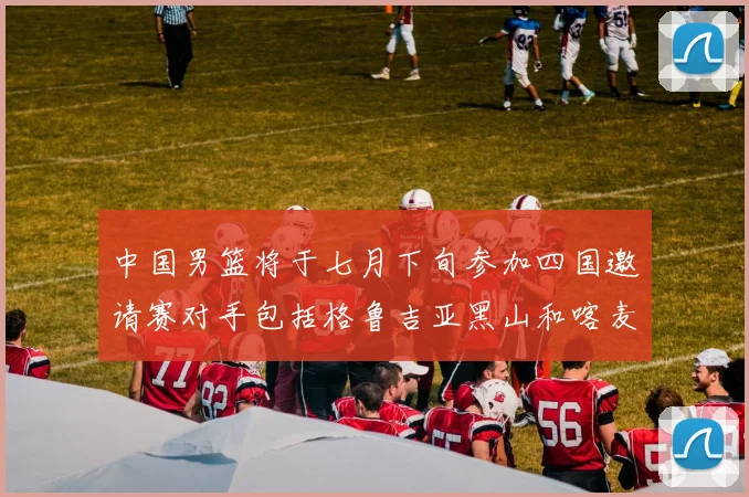 中国男篮将于七月下旬参加四国邀请赛对手包括格鲁吉亚黑山和喀麦隆