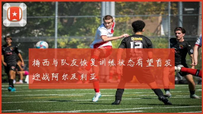 梅西与队友恢复训练状态有望首发迎战阿尔及利亚