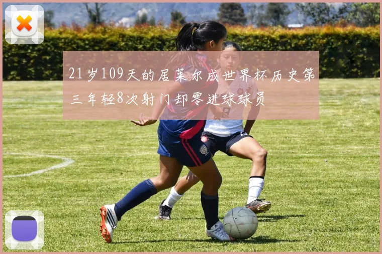 21岁109天的居莱尔成世界杯历史第三年轻8次射门却零进球球员
