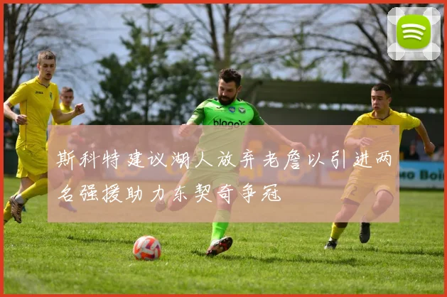 斯科特建议湖人放弃老詹以引进两名强援助力东契奇争冠