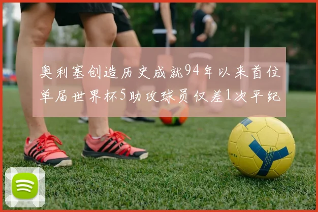 奥利塞创造历史成就94年以来首位单届世界杯5助攻球员仅差1次平纪录