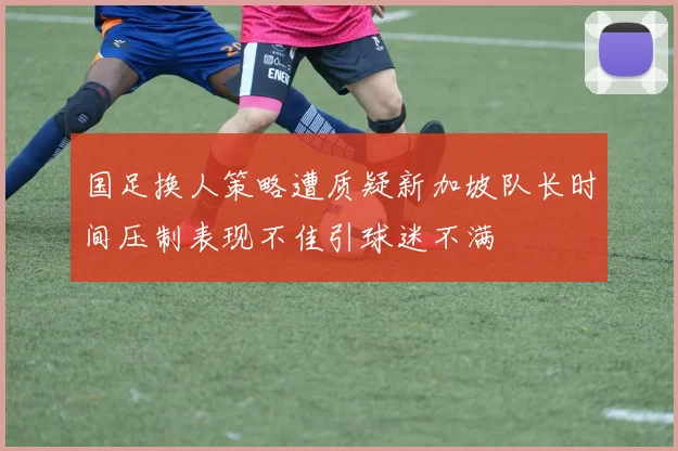 国足换人策略遭质疑新加坡队长时间压制表现不佳引球迷不满