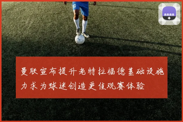 曼联宣布提升老特拉福德基础设施力求为球迷创造更佳观赛体验