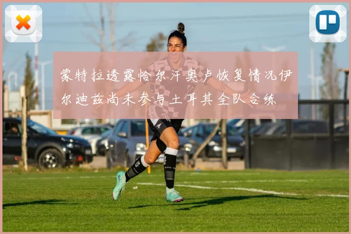 蒙特拉透露恰尔汗奥卢恢复情况伊尔迪兹尚未参与土耳其全队合练