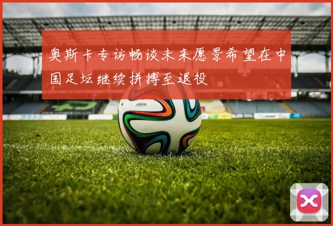奥斯卡专访畅谈未来愿景希望在中国足坛继续拼搏至退役