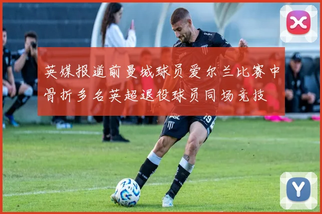 英媒报道前曼城球员爱尔兰比赛中骨折多名英超退役球员同场竞技