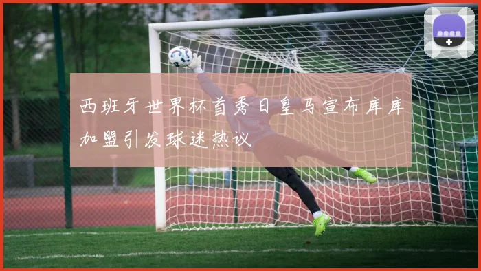 西班牙世界杯首秀日皇马宣布库库加盟引发球迷热议