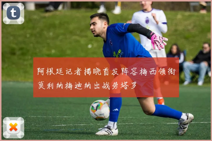 阿根廷记者揭晓首发阵容梅西领衔莫利纳梅迪纳出战劳塔罗