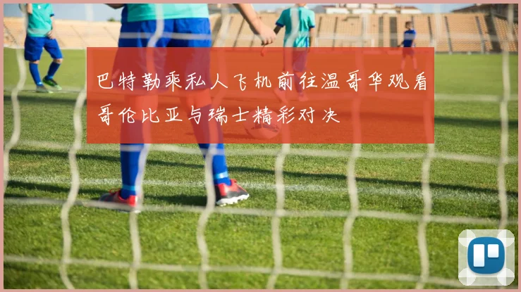 巴特勒乘私人飞机前往温哥华观看哥伦比亚与瑞士精彩对决