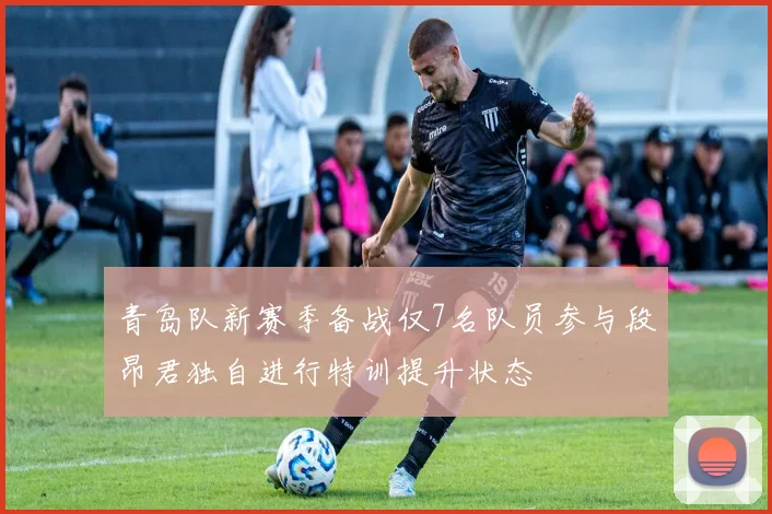 青岛队新赛季备战仅7名队员参与段昂君独自进行特训提升状态