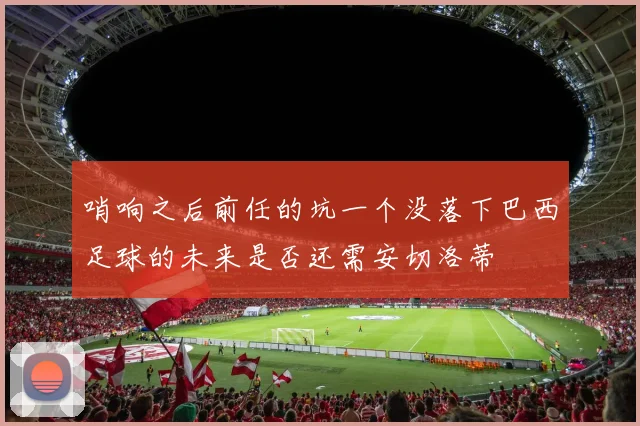 哨响之后前任的坑一个没落下巴西足球的未来是否还需安切洛蒂