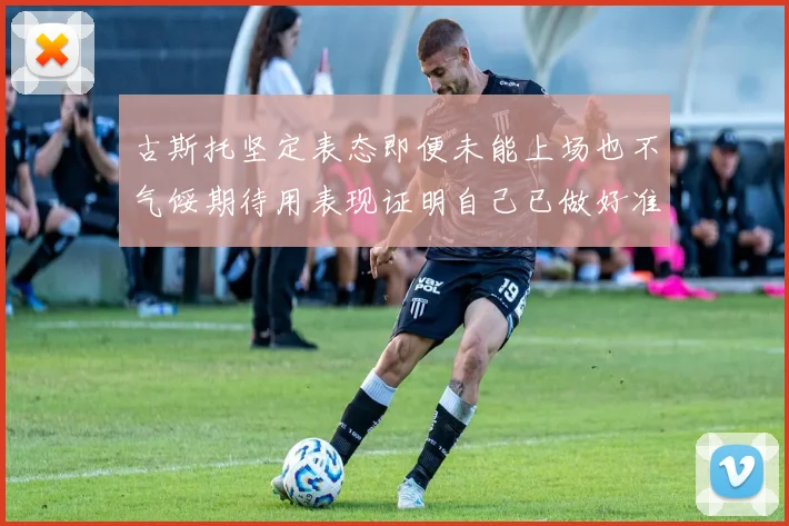 古斯托坚定表态即便未能上场也不气馁期待用表现证明自己已做好准备