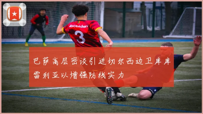 巴萨高层密谈引进切尔西边卫库库雷利亚以增强防线实力