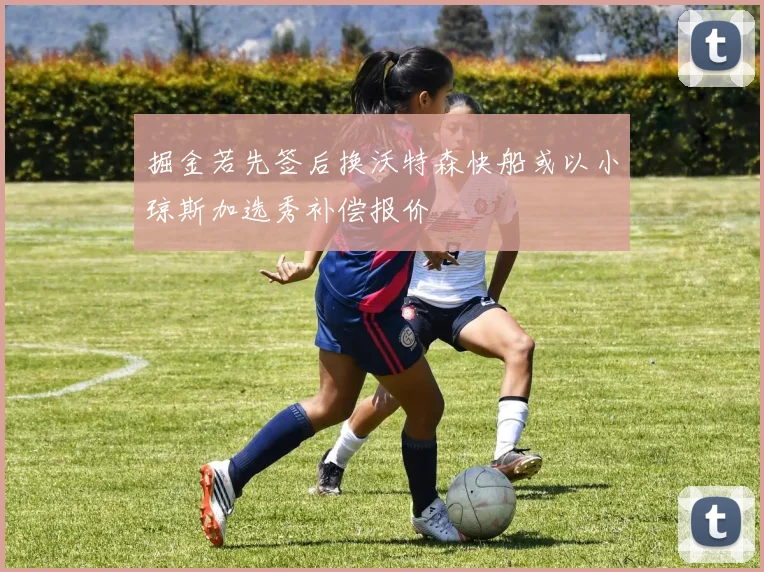 掘金若先签后换沃特森快船或以小琼斯加选秀补偿报价