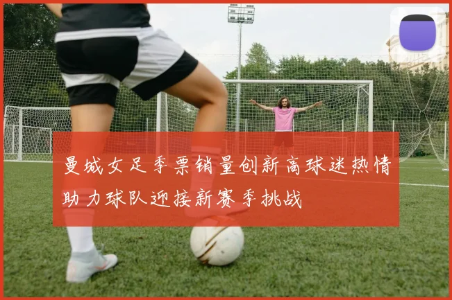 曼城女足季票销量创新高球迷热情助力球队迎接新赛季挑战