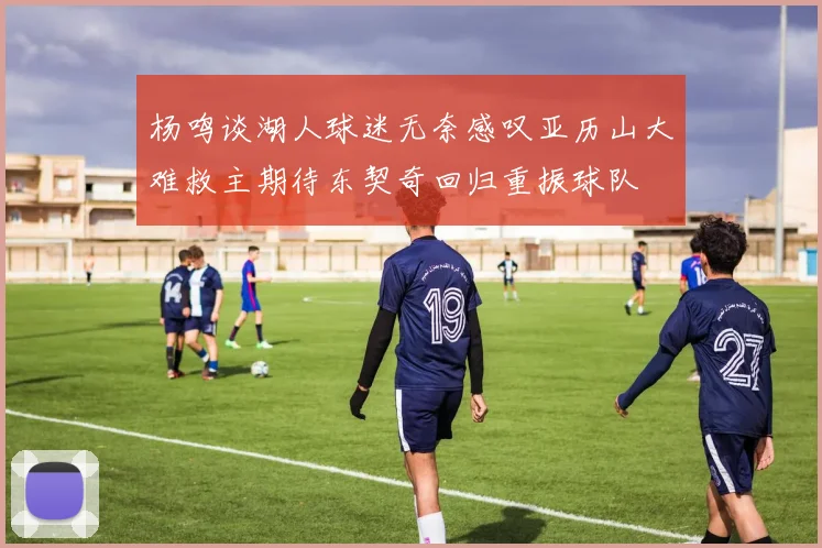 杨鸣谈湖人球迷无奈感叹亚历山大难救主期待东契奇回归重振球队