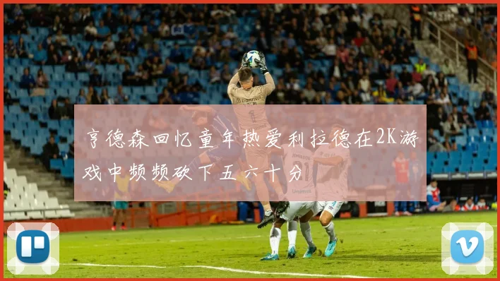 亨德森回忆童年热爱利拉德在2K游戏中频频砍下五六十分