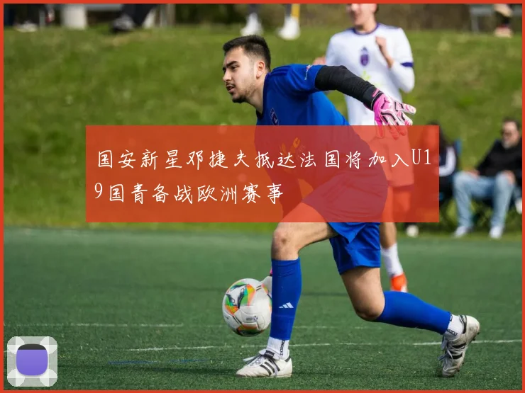 国安新星邓捷夫抵达法国将加入U19国青备战欧洲赛事