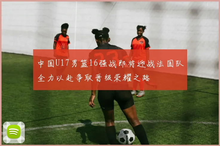 中国U17男篮16强战即将迎战法国队全力以赴争取晋级荣耀之路