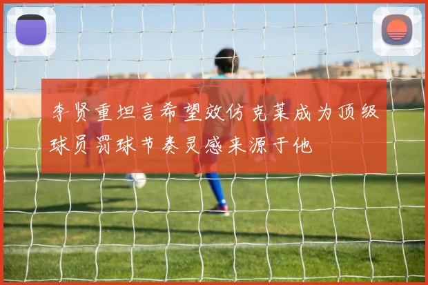 李贤重坦言希望效仿克莱成为顶级球员罚球节奏灵感来源于他