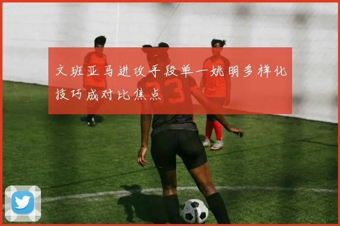 文班亚马进攻手段单一姚明多样化技巧成对比焦点